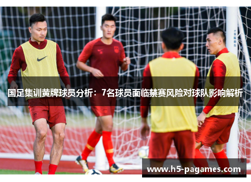 国足集训黄牌球员分析：7名球员面临禁赛风险对球队影响解析