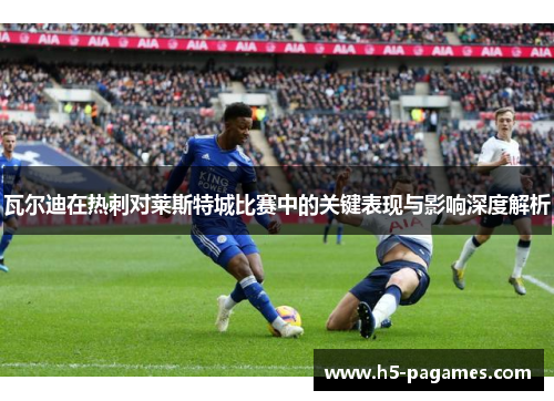 瓦尔迪在热刺对莱斯特城比赛中的关键表现与影响深度解析
