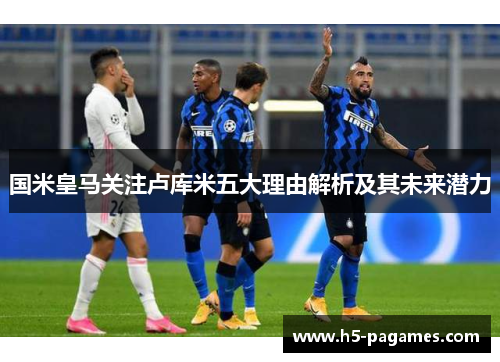 国米皇马关注卢库米五大理由解析及其未来潜力