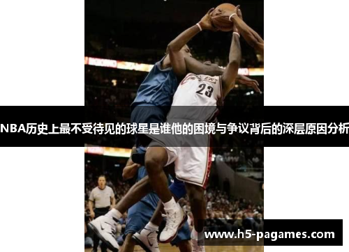 NBA历史上最不受待见的球星是谁他的困境与争议背后的深层原因分析