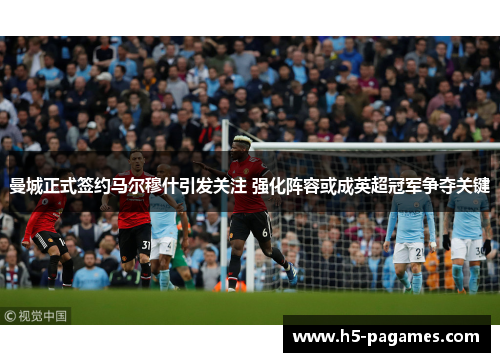曼城正式签约马尔穆什引发关注 强化阵容或成英超冠军争夺关键