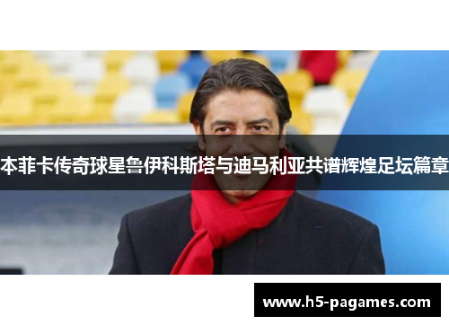 本菲卡传奇球星鲁伊科斯塔与迪马利亚共谱辉煌足坛篇章