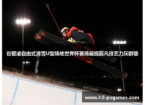 谷爱凌自由式滑雪U型场地世界杯赛场展现超凡技艺力压群雄