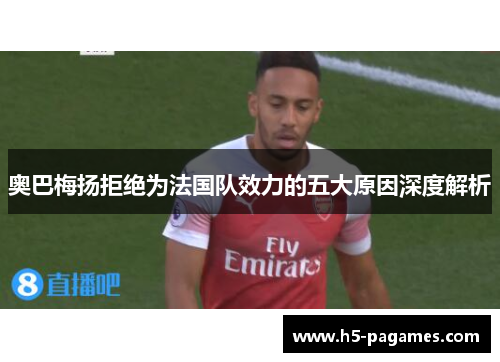 奥巴梅扬拒绝为法国队效力的五大原因深度解析