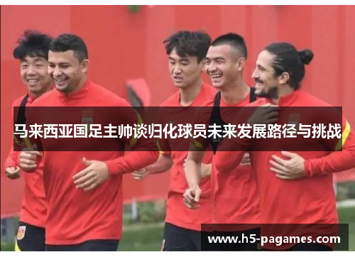 马来西亚国足主帅谈归化球员未来发展路径与挑战